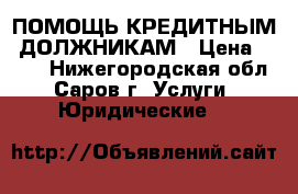 ПОМОЩЬ КРЕДИТНЫМ  ДОЛЖНИКАМ › Цена ­ 500 - Нижегородская обл., Саров г. Услуги » Юридические   